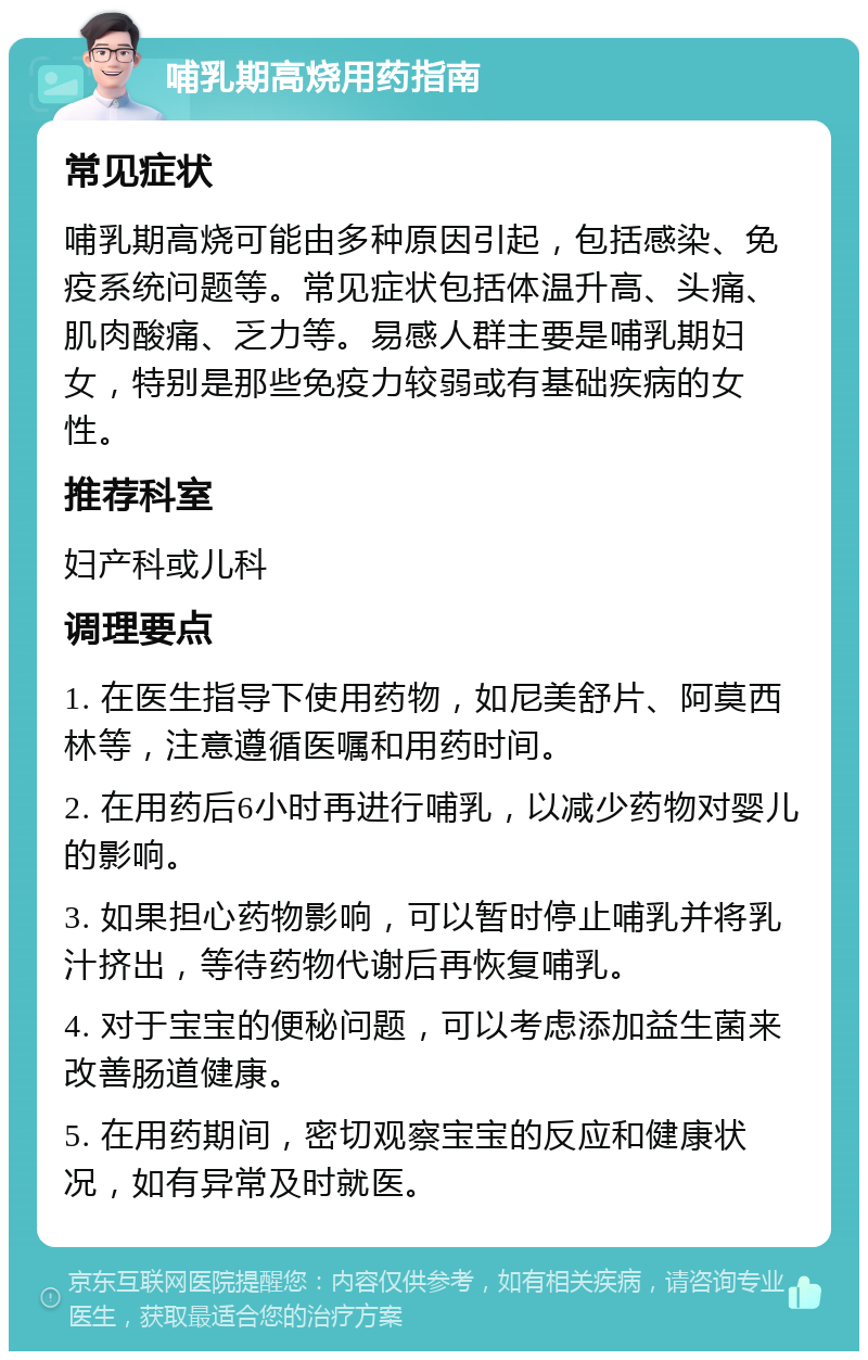 哺乳期高烧用药指南 常见症状 哺乳期高烧可能由多种原因引起，包括感染、免疫系统问题等。常见症状包括体温升高、头痛、肌肉酸痛、乏力等。易感人群主要是哺乳期妇女，特别是那些免疫力较弱或有基础疾病的女性。 推荐科室 妇产科或儿科 调理要点 1. 在医生指导下使用药物，如尼美舒片、阿莫西林等，注意遵循医嘱和用药时间。 2. 在用药后6小时再进行哺乳，以减少药物对婴儿的影响。 3. 如果担心药物影响，可以暂时停止哺乳并将乳汁挤出，等待药物代谢后再恢复哺乳。 4. 对于宝宝的便秘问题，可以考虑添加益生菌来改善肠道健康。 5. 在用药期间，密切观察宝宝的反应和健康状况，如有异常及时就医。