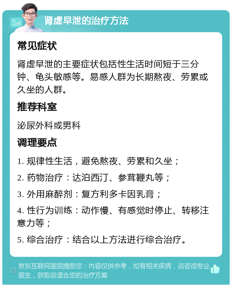 肾虚早泄的治疗方法 常见症状 肾虚早泄的主要症状包括性生活时间短于三分钟、龟头敏感等。易感人群为长期熬夜、劳累或久坐的人群。 推荐科室 泌尿外科或男科 调理要点 1. 规律性生活，避免熬夜、劳累和久坐； 2. 药物治疗：达泊西汀、参茸鞭丸等； 3. 外用麻醉剂：复方利多卡因乳膏； 4. 性行为训练：动作慢、有感觉时停止、转移注意力等； 5. 综合治疗：结合以上方法进行综合治疗。