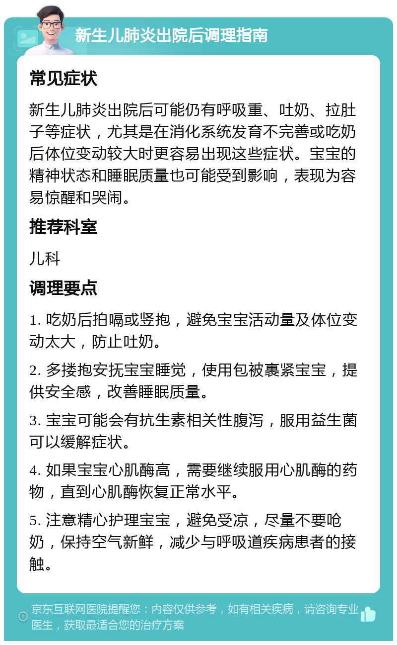 新生儿肺炎出院后调理指南 常见症状 新生儿肺炎出院后可能仍有呼吸重、吐奶、拉肚子等症状，尤其是在消化系统发育不完善或吃奶后体位变动较大时更容易出现这些症状。宝宝的精神状态和睡眠质量也可能受到影响，表现为容易惊醒和哭闹。 推荐科室 儿科 调理要点 1. 吃奶后拍嗝或竖抱，避免宝宝活动量及体位变动太大，防止吐奶。 2. 多搂抱安抚宝宝睡觉，使用包被裹紧宝宝，提供安全感，改善睡眠质量。 3. 宝宝可能会有抗生素相关性腹泻，服用益生菌可以缓解症状。 4. 如果宝宝心肌酶高，需要继续服用心肌酶的药物，直到心肌酶恢复正常水平。 5. 注意精心护理宝宝，避免受凉，尽量不要呛奶，保持空气新鲜，减少与呼吸道疾病患者的接触。