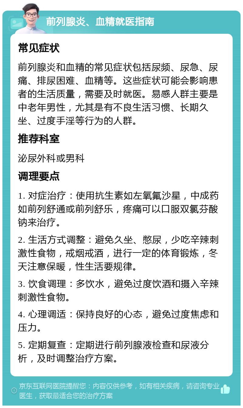 前列腺炎、血精就医指南 常见症状 前列腺炎和血精的常见症状包括尿频、尿急、尿痛、排尿困难、血精等。这些症状可能会影响患者的生活质量，需要及时就医。易感人群主要是中老年男性，尤其是有不良生活习惯、长期久坐、过度手淫等行为的人群。 推荐科室 泌尿外科或男科 调理要点 1. 对症治疗：使用抗生素如左氧氟沙星，中成药如前列舒通或前列舒乐，疼痛可以口服双氯芬酸钠来治疗。 2. 生活方式调整：避免久坐、憋尿，少吃辛辣刺激性食物，戒烟戒酒，进行一定的体育锻炼，冬天注意保暖，性生活要规律。 3. 饮食调理：多饮水，避免过度饮酒和摄入辛辣刺激性食物。 4. 心理调适：保持良好的心态，避免过度焦虑和压力。 5. 定期复查：定期进行前列腺液检查和尿液分析，及时调整治疗方案。