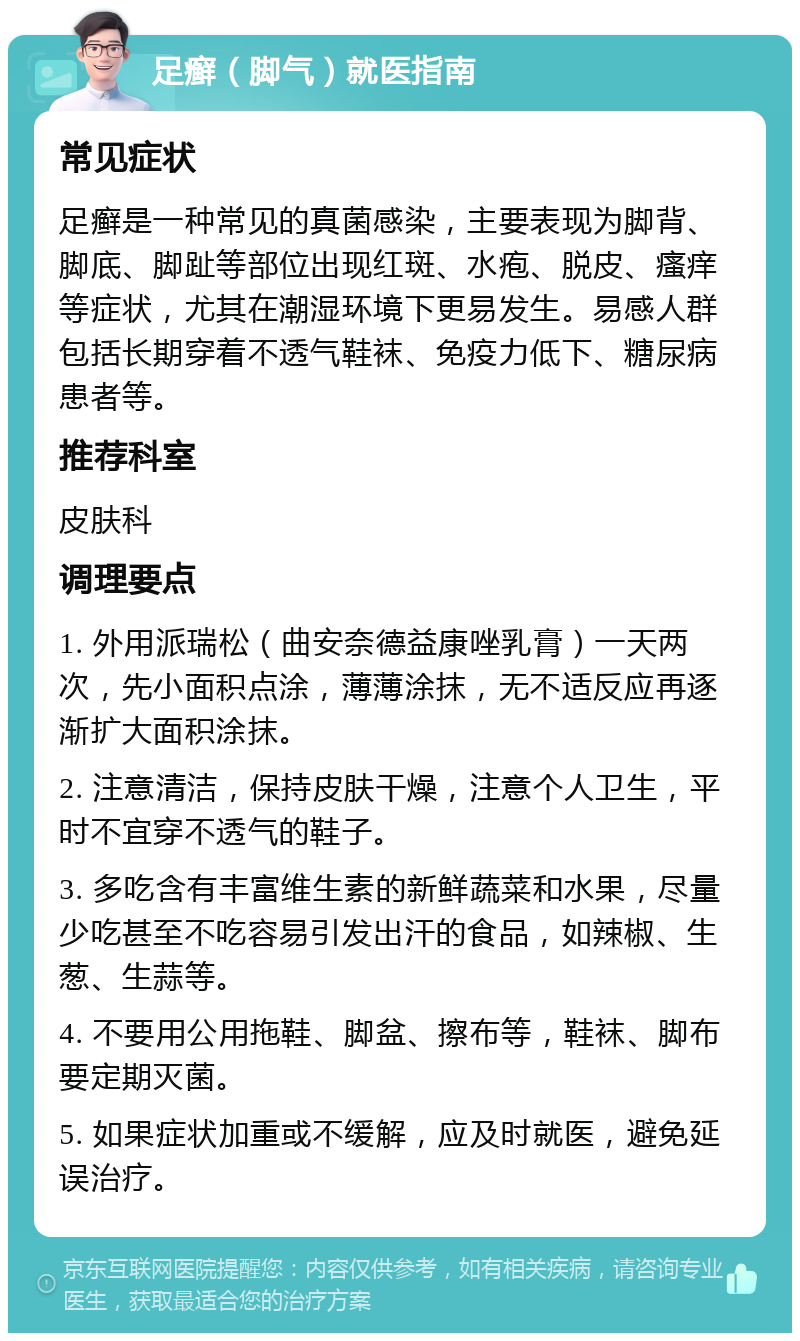 足癣（脚气）就医指南 常见症状 足癣是一种常见的真菌感染，主要表现为脚背、脚底、脚趾等部位出现红斑、水疱、脱皮、瘙痒等症状，尤其在潮湿环境下更易发生。易感人群包括长期穿着不透气鞋袜、免疫力低下、糖尿病患者等。 推荐科室 皮肤科 调理要点 1. 外用派瑞松（曲安奈德益康唑乳膏）一天两次，先小面积点涂，薄薄涂抹，无不适反应再逐渐扩大面积涂抹。 2. 注意清洁，保持皮肤干燥，注意个人卫生，平时不宜穿不透气的鞋子。 3. 多吃含有丰富维生素的新鲜蔬菜和水果，尽量少吃甚至不吃容易引发出汗的食品，如辣椒、生葱、生蒜等。 4. 不要用公用拖鞋、脚盆、擦布等，鞋袜、脚布要定期灭菌。 5. 如果症状加重或不缓解，应及时就医，避免延误治疗。