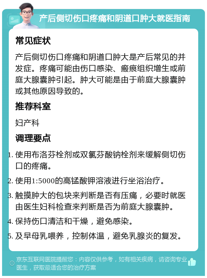 产后侧切伤口疼痛和阴道口肿大就医指南 常见症状 产后侧切伤口疼痛和阴道口肿大是产后常见的并发症。疼痛可能由伤口感染、瘢痕组织增生或前庭大腺囊肿引起。肿大可能是由于前庭大腺囊肿或其他原因导致的。 推荐科室 妇产科 调理要点 使用布洛芬栓剂或双氯芬酸钠栓剂来缓解侧切伤口的疼痛。 使用1:5000的高锰酸钾溶液进行坐浴治疗。 触摸肿大的包块来判断是否有压痛，必要时就医由医生妇科检查来判断是否为前庭大腺囊肿。 保持伤口清洁和干燥，避免感染。 及早母乳喂养，控制体温，避免乳腺炎的复发。