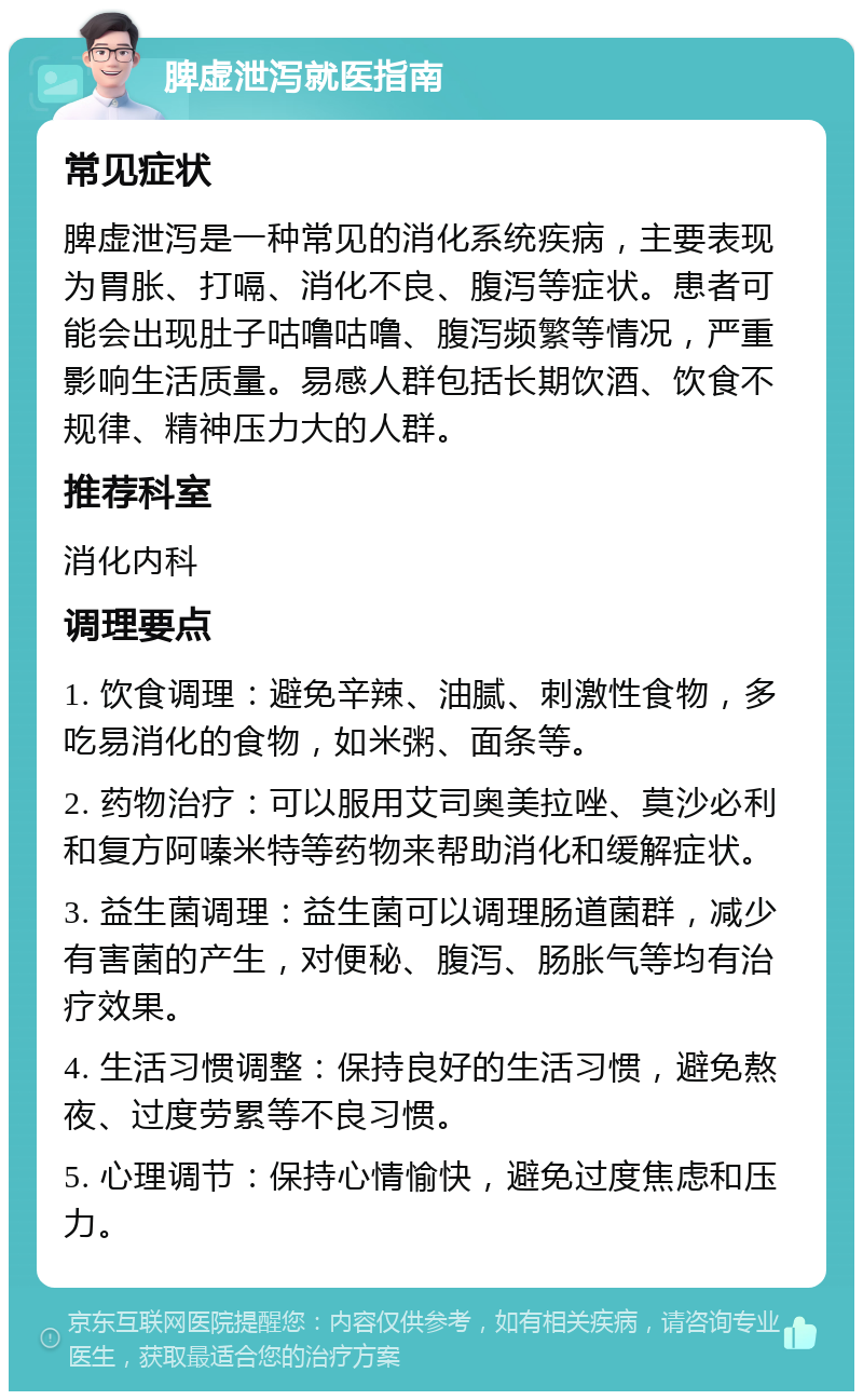 脾虚泄泻就医指南 常见症状 脾虚泄泻是一种常见的消化系统疾病，主要表现为胃胀、打嗝、消化不良、腹泻等症状。患者可能会出现肚子咕噜咕噜、腹泻频繁等情况，严重影响生活质量。易感人群包括长期饮酒、饮食不规律、精神压力大的人群。 推荐科室 消化内科 调理要点 1. 饮食调理：避免辛辣、油腻、刺激性食物，多吃易消化的食物，如米粥、面条等。 2. 药物治疗：可以服用艾司奥美拉唑、莫沙必利和复方阿嗪米特等药物来帮助消化和缓解症状。 3. 益生菌调理：益生菌可以调理肠道菌群，减少有害菌的产生，对便秘、腹泻、肠胀气等均有治疗效果。 4. 生活习惯调整：保持良好的生活习惯，避免熬夜、过度劳累等不良习惯。 5. 心理调节：保持心情愉快，避免过度焦虑和压力。