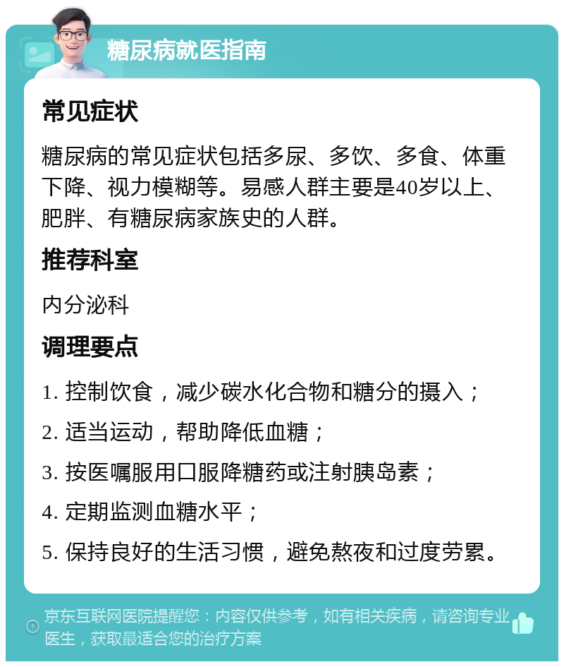 糖尿病就医指南 常见症状 糖尿病的常见症状包括多尿、多饮、多食、体重下降、视力模糊等。易感人群主要是40岁以上、肥胖、有糖尿病家族史的人群。 推荐科室 内分泌科 调理要点 1. 控制饮食，减少碳水化合物和糖分的摄入； 2. 适当运动，帮助降低血糖； 3. 按医嘱服用口服降糖药或注射胰岛素； 4. 定期监测血糖水平； 5. 保持良好的生活习惯，避免熬夜和过度劳累。