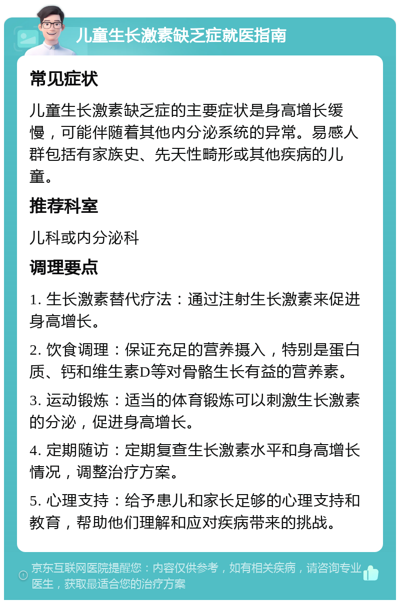 儿童生长激素缺乏症就医指南 常见症状 儿童生长激素缺乏症的主要症状是身高增长缓慢，可能伴随着其他内分泌系统的异常。易感人群包括有家族史、先天性畸形或其他疾病的儿童。 推荐科室 儿科或内分泌科 调理要点 1. 生长激素替代疗法：通过注射生长激素来促进身高增长。 2. 饮食调理：保证充足的营养摄入，特别是蛋白质、钙和维生素D等对骨骼生长有益的营养素。 3. 运动锻炼：适当的体育锻炼可以刺激生长激素的分泌，促进身高增长。 4. 定期随访：定期复查生长激素水平和身高增长情况，调整治疗方案。 5. 心理支持：给予患儿和家长足够的心理支持和教育，帮助他们理解和应对疾病带来的挑战。