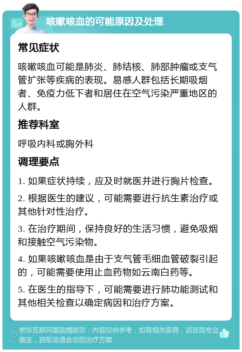 咳嗽咳血的可能原因及处理 常见症状 咳嗽咳血可能是肺炎、肺结核、肺部肿瘤或支气管扩张等疾病的表现。易感人群包括长期吸烟者、免疫力低下者和居住在空气污染严重地区的人群。 推荐科室 呼吸内科或胸外科 调理要点 1. 如果症状持续，应及时就医并进行胸片检查。 2. 根据医生的建议，可能需要进行抗生素治疗或其他针对性治疗。 3. 在治疗期间，保持良好的生活习惯，避免吸烟和接触空气污染物。 4. 如果咳嗽咳血是由于支气管毛细血管破裂引起的，可能需要使用止血药物如云南白药等。 5. 在医生的指导下，可能需要进行肺功能测试和其他相关检查以确定病因和治疗方案。