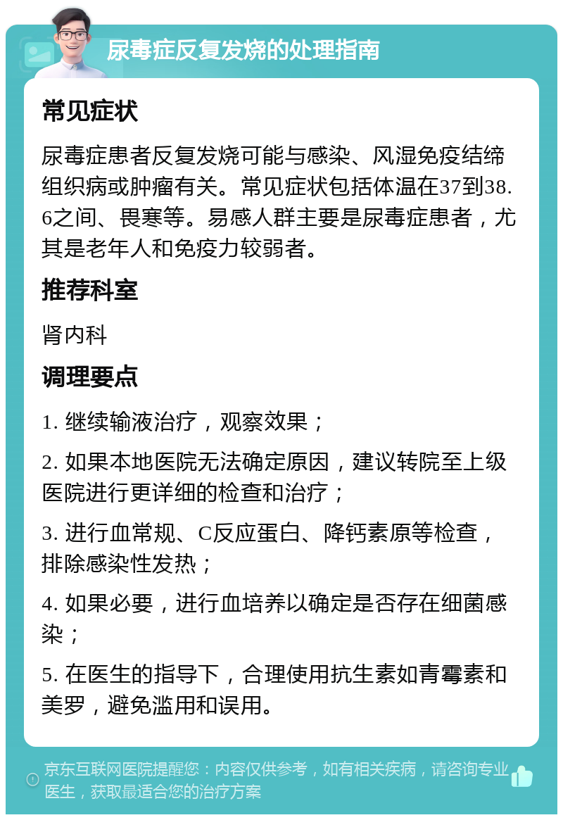 尿毒症反复发烧的处理指南 常见症状 尿毒症患者反复发烧可能与感染、风湿免疫结缔组织病或肿瘤有关。常见症状包括体温在37到38.6之间、畏寒等。易感人群主要是尿毒症患者，尤其是老年人和免疫力较弱者。 推荐科室 肾内科 调理要点 1. 继续输液治疗，观察效果； 2. 如果本地医院无法确定原因，建议转院至上级医院进行更详细的检查和治疗； 3. 进行血常规、C反应蛋白、降钙素原等检查，排除感染性发热； 4. 如果必要，进行血培养以确定是否存在细菌感染； 5. 在医生的指导下，合理使用抗生素如青霉素和美罗，避免滥用和误用。