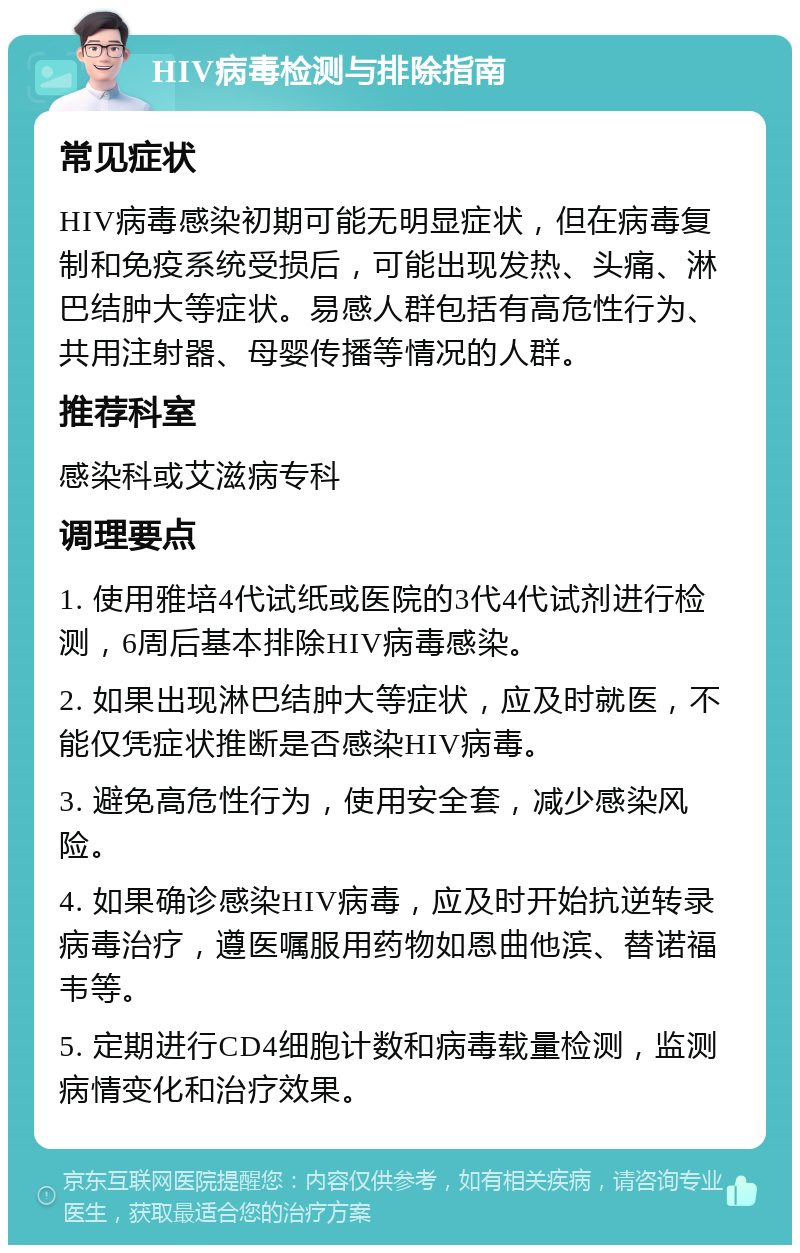 HIV病毒检测与排除指南 常见症状 HIV病毒感染初期可能无明显症状，但在病毒复制和免疫系统受损后，可能出现发热、头痛、淋巴结肿大等症状。易感人群包括有高危性行为、共用注射器、母婴传播等情况的人群。 推荐科室 感染科或艾滋病专科 调理要点 1. 使用雅培4代试纸或医院的3代4代试剂进行检测，6周后基本排除HIV病毒感染。 2. 如果出现淋巴结肿大等症状，应及时就医，不能仅凭症状推断是否感染HIV病毒。 3. 避免高危性行为，使用安全套，减少感染风险。 4. 如果确诊感染HIV病毒，应及时开始抗逆转录病毒治疗，遵医嘱服用药物如恩曲他滨、替诺福韦等。 5. 定期进行CD4细胞计数和病毒载量检测，监测病情变化和治疗效果。