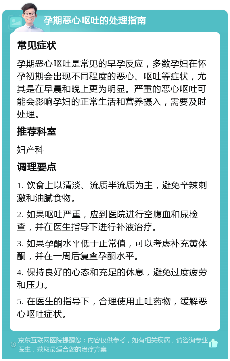 孕期恶心呕吐的处理指南 常见症状 孕期恶心呕吐是常见的早孕反应，多数孕妇在怀孕初期会出现不同程度的恶心、呕吐等症状，尤其是在早晨和晚上更为明显。严重的恶心呕吐可能会影响孕妇的正常生活和营养摄入，需要及时处理。 推荐科室 妇产科 调理要点 1. 饮食上以清淡、流质半流质为主，避免辛辣刺激和油腻食物。 2. 如果呕吐严重，应到医院进行空腹血和尿检查，并在医生指导下进行补液治疗。 3. 如果孕酮水平低于正常值，可以考虑补充黄体酮，并在一周后复查孕酮水平。 4. 保持良好的心态和充足的休息，避免过度疲劳和压力。 5. 在医生的指导下，合理使用止吐药物，缓解恶心呕吐症状。