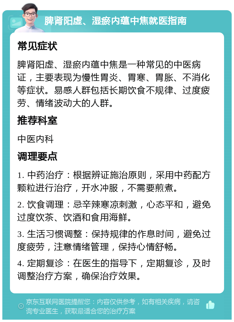 脾肾阳虚、湿瘀内蕴中焦就医指南 常见症状 脾肾阳虚、湿瘀内蕴中焦是一种常见的中医病证，主要表现为慢性胃炎、胃寒、胃胀、不消化等症状。易感人群包括长期饮食不规律、过度疲劳、情绪波动大的人群。 推荐科室 中医内科 调理要点 1. 中药治疗：根据辨证施治原则，采用中药配方颗粒进行治疗，开水冲服，不需要煎煮。 2. 饮食调理：忌辛辣寒凉刺激，心态平和，避免过度饮茶、饮酒和食用海鲜。 3. 生活习惯调整：保持规律的作息时间，避免过度疲劳，注意情绪管理，保持心情舒畅。 4. 定期复诊：在医生的指导下，定期复诊，及时调整治疗方案，确保治疗效果。