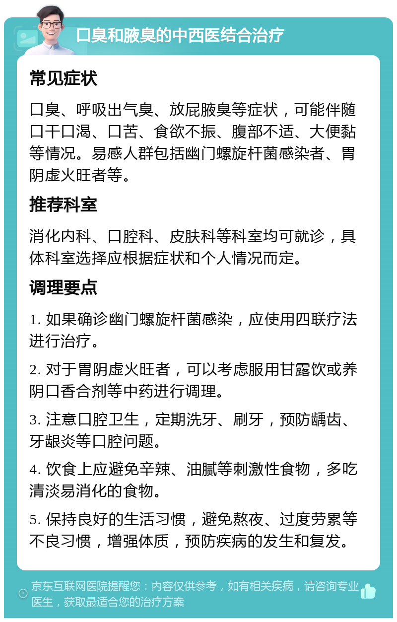 口臭和腋臭的中西医结合治疗 常见症状 口臭、呼吸出气臭、放屁腋臭等症状，可能伴随口干口渴、口苦、食欲不振、腹部不适、大便黏等情况。易感人群包括幽门螺旋杆菌感染者、胃阴虚火旺者等。 推荐科室 消化内科、口腔科、皮肤科等科室均可就诊，具体科室选择应根据症状和个人情况而定。 调理要点 1. 如果确诊幽门螺旋杆菌感染，应使用四联疗法进行治疗。 2. 对于胃阴虚火旺者，可以考虑服用甘露饮或养阴口香合剂等中药进行调理。 3. 注意口腔卫生，定期洗牙、刷牙，预防龋齿、牙龈炎等口腔问题。 4. 饮食上应避免辛辣、油腻等刺激性食物，多吃清淡易消化的食物。 5. 保持良好的生活习惯，避免熬夜、过度劳累等不良习惯，增强体质，预防疾病的发生和复发。