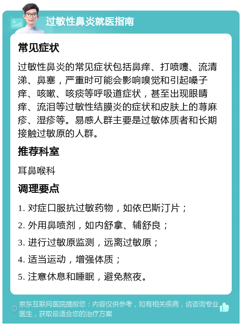 过敏性鼻炎就医指南 常见症状 过敏性鼻炎的常见症状包括鼻痒、打喷嚏、流清涕、鼻塞，严重时可能会影响嗅觉和引起嗓子痒、咳嗽、咳痰等呼吸道症状，甚至出现眼睛痒、流泪等过敏性结膜炎的症状和皮肤上的荨麻疹、湿疹等。易感人群主要是过敏体质者和长期接触过敏原的人群。 推荐科室 耳鼻喉科 调理要点 1. 对症口服抗过敏药物，如依巴斯汀片； 2. 外用鼻喷剂，如内舒拿、辅舒良； 3. 进行过敏原监测，远离过敏原； 4. 适当运动，增强体质； 5. 注意休息和睡眠，避免熬夜。