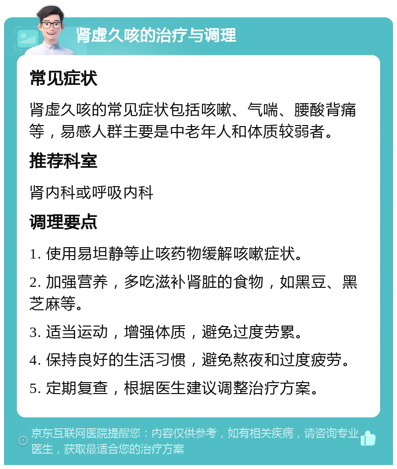 肾虚久咳的治疗与调理 常见症状 肾虚久咳的常见症状包括咳嗽、气喘、腰酸背痛等，易感人群主要是中老年人和体质较弱者。 推荐科室 肾内科或呼吸内科 调理要点 1. 使用易坦静等止咳药物缓解咳嗽症状。 2. 加强营养，多吃滋补肾脏的食物，如黑豆、黑芝麻等。 3. 适当运动，增强体质，避免过度劳累。 4. 保持良好的生活习惯，避免熬夜和过度疲劳。 5. 定期复查，根据医生建议调整治疗方案。