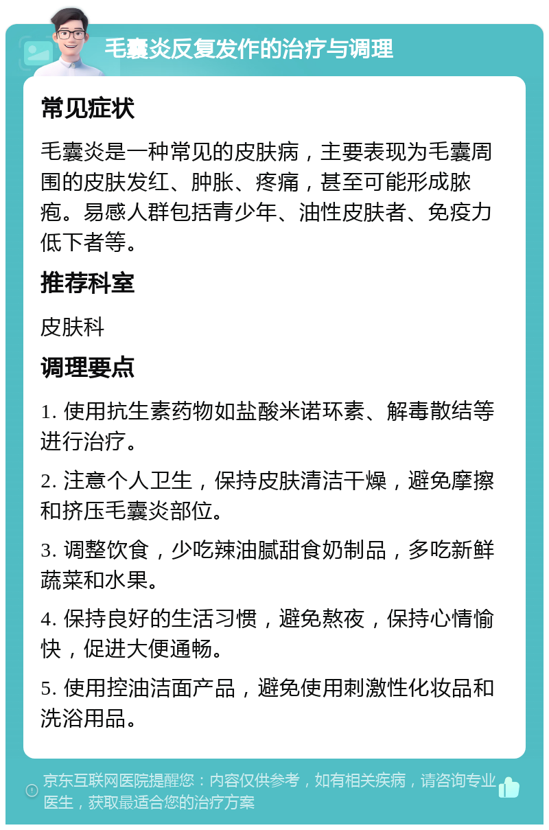 毛囊炎反复发作的治疗与调理 常见症状 毛囊炎是一种常见的皮肤病，主要表现为毛囊周围的皮肤发红、肿胀、疼痛，甚至可能形成脓疱。易感人群包括青少年、油性皮肤者、免疫力低下者等。 推荐科室 皮肤科 调理要点 1. 使用抗生素药物如盐酸米诺环素、解毒散结等进行治疗。 2. 注意个人卫生，保持皮肤清洁干燥，避免摩擦和挤压毛囊炎部位。 3. 调整饮食，少吃辣油腻甜食奶制品，多吃新鲜蔬菜和水果。 4. 保持良好的生活习惯，避免熬夜，保持心情愉快，促进大便通畅。 5. 使用控油洁面产品，避免使用刺激性化妆品和洗浴用品。