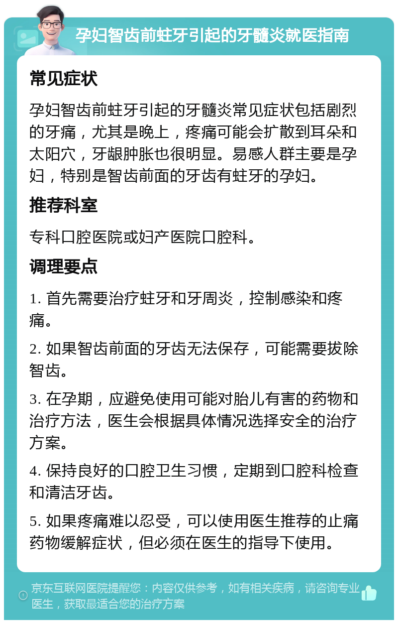 孕妇智齿前蛀牙引起的牙髓炎就医指南 常见症状 孕妇智齿前蛀牙引起的牙髓炎常见症状包括剧烈的牙痛，尤其是晚上，疼痛可能会扩散到耳朵和太阳穴，牙龈肿胀也很明显。易感人群主要是孕妇，特别是智齿前面的牙齿有蛀牙的孕妇。 推荐科室 专科口腔医院或妇产医院口腔科。 调理要点 1. 首先需要治疗蛀牙和牙周炎，控制感染和疼痛。 2. 如果智齿前面的牙齿无法保存，可能需要拔除智齿。 3. 在孕期，应避免使用可能对胎儿有害的药物和治疗方法，医生会根据具体情况选择安全的治疗方案。 4. 保持良好的口腔卫生习惯，定期到口腔科检查和清洁牙齿。 5. 如果疼痛难以忍受，可以使用医生推荐的止痛药物缓解症状，但必须在医生的指导下使用。