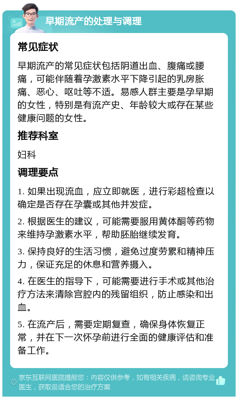 早期流产的处理与调理 常见症状 早期流产的常见症状包括阴道出血、腹痛或腰痛，可能伴随着孕激素水平下降引起的乳房胀痛、恶心、呕吐等不适。易感人群主要是孕早期的女性，特别是有流产史、年龄较大或存在某些健康问题的女性。 推荐科室 妇科 调理要点 1. 如果出现流血，应立即就医，进行彩超检查以确定是否存在孕囊或其他并发症。 2. 根据医生的建议，可能需要服用黄体酮等药物来维持孕激素水平，帮助胚胎继续发育。 3. 保持良好的生活习惯，避免过度劳累和精神压力，保证充足的休息和营养摄入。 4. 在医生的指导下，可能需要进行手术或其他治疗方法来清除宫腔内的残留组织，防止感染和出血。 5. 在流产后，需要定期复查，确保身体恢复正常，并在下一次怀孕前进行全面的健康评估和准备工作。