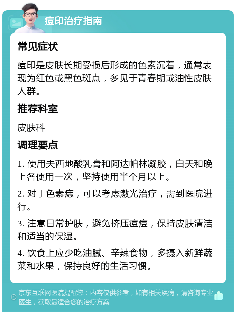 痘印治疗指南 常见症状 痘印是皮肤长期受损后形成的色素沉着，通常表现为红色或黑色斑点，多见于青春期或油性皮肤人群。 推荐科室 皮肤科 调理要点 1. 使用夫西地酸乳膏和阿达帕林凝胶，白天和晚上各使用一次，坚持使用半个月以上。 2. 对于色素痣，可以考虑激光治疗，需到医院进行。 3. 注意日常护肤，避免挤压痘痘，保持皮肤清洁和适当的保湿。 4. 饮食上应少吃油腻、辛辣食物，多摄入新鲜蔬菜和水果，保持良好的生活习惯。