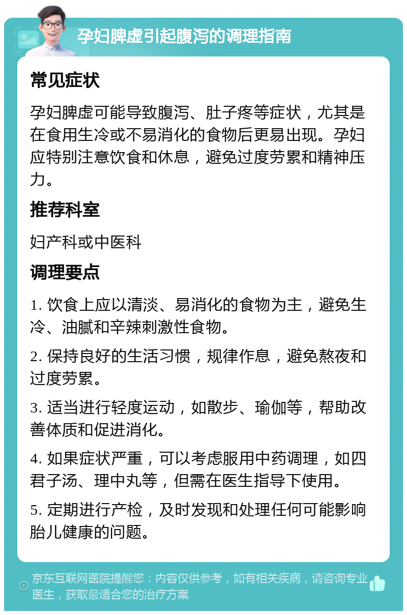 孕妇脾虚引起腹泻的调理指南 常见症状 孕妇脾虚可能导致腹泻、肚子疼等症状，尤其是在食用生冷或不易消化的食物后更易出现。孕妇应特别注意饮食和休息，避免过度劳累和精神压力。 推荐科室 妇产科或中医科 调理要点 1. 饮食上应以清淡、易消化的食物为主，避免生冷、油腻和辛辣刺激性食物。 2. 保持良好的生活习惯，规律作息，避免熬夜和过度劳累。 3. 适当进行轻度运动，如散步、瑜伽等，帮助改善体质和促进消化。 4. 如果症状严重，可以考虑服用中药调理，如四君子汤、理中丸等，但需在医生指导下使用。 5. 定期进行产检，及时发现和处理任何可能影响胎儿健康的问题。