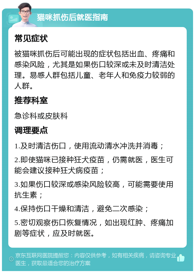 猫咪抓伤后就医指南 常见症状 被猫咪抓伤后可能出现的症状包括出血、疼痛和感染风险，尤其是如果伤口较深或未及时清洁处理。易感人群包括儿童、老年人和免疫力较弱的人群。 推荐科室 急诊科或皮肤科 调理要点 1.及时清洁伤口，使用流动清水冲洗并消毒； 2.即使猫咪已接种狂犬疫苗，仍需就医，医生可能会建议接种狂犬病疫苗； 3.如果伤口较深或感染风险较高，可能需要使用抗生素； 4.保持伤口干燥和清洁，避免二次感染； 5.密切观察伤口恢复情况，如出现红肿、疼痛加剧等症状，应及时就医。