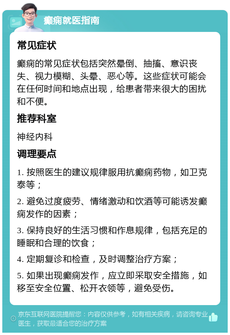 癫痫就医指南 常见症状 癫痫的常见症状包括突然晕倒、抽搐、意识丧失、视力模糊、头晕、恶心等。这些症状可能会在任何时间和地点出现，给患者带来很大的困扰和不便。 推荐科室 神经内科 调理要点 1. 按照医生的建议规律服用抗癫痫药物，如卫克泰等； 2. 避免过度疲劳、情绪激动和饮酒等可能诱发癫痫发作的因素； 3. 保持良好的生活习惯和作息规律，包括充足的睡眠和合理的饮食； 4. 定期复诊和检查，及时调整治疗方案； 5. 如果出现癫痫发作，应立即采取安全措施，如移至安全位置、松开衣领等，避免受伤。