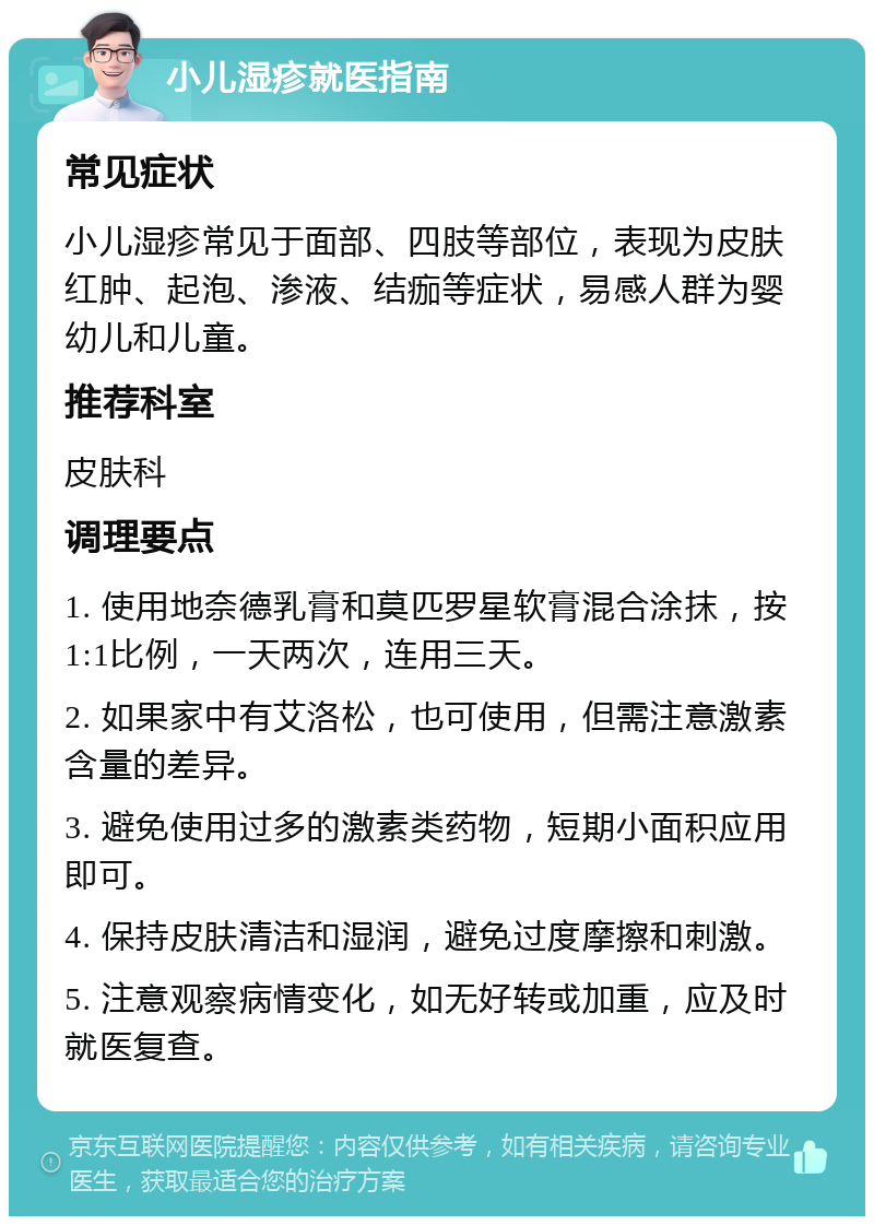 小儿湿疹就医指南 常见症状 小儿湿疹常见于面部、四肢等部位，表现为皮肤红肿、起泡、渗液、结痂等症状，易感人群为婴幼儿和儿童。 推荐科室 皮肤科 调理要点 1. 使用地奈德乳膏和莫匹罗星软膏混合涂抹，按1:1比例，一天两次，连用三天。 2. 如果家中有艾洛松，也可使用，但需注意激素含量的差异。 3. 避免使用过多的激素类药物，短期小面积应用即可。 4. 保持皮肤清洁和湿润，避免过度摩擦和刺激。 5. 注意观察病情变化，如无好转或加重，应及时就医复查。