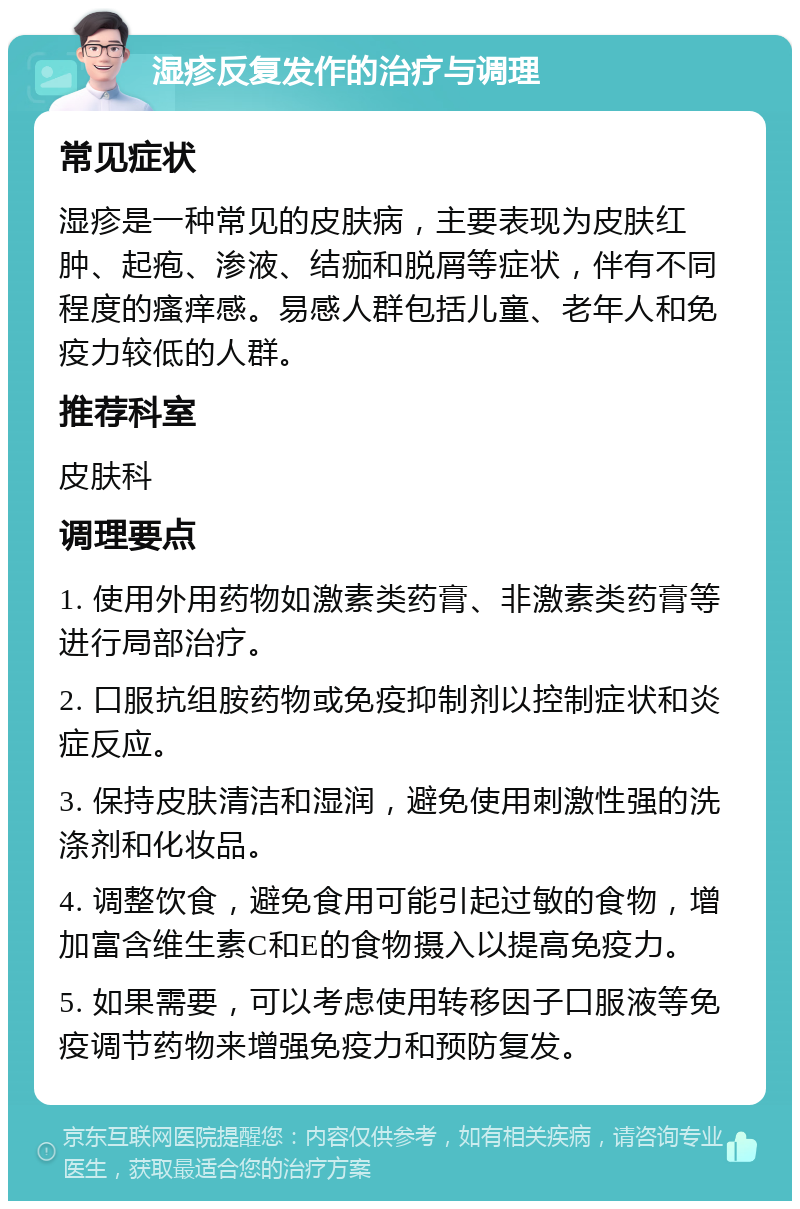 湿疹反复发作的治疗与调理 常见症状 湿疹是一种常见的皮肤病，主要表现为皮肤红肿、起疱、渗液、结痂和脱屑等症状，伴有不同程度的瘙痒感。易感人群包括儿童、老年人和免疫力较低的人群。 推荐科室 皮肤科 调理要点 1. 使用外用药物如激素类药膏、非激素类药膏等进行局部治疗。 2. 口服抗组胺药物或免疫抑制剂以控制症状和炎症反应。 3. 保持皮肤清洁和湿润，避免使用刺激性强的洗涤剂和化妆品。 4. 调整饮食，避免食用可能引起过敏的食物，增加富含维生素C和E的食物摄入以提高免疫力。 5. 如果需要，可以考虑使用转移因子口服液等免疫调节药物来增强免疫力和预防复发。