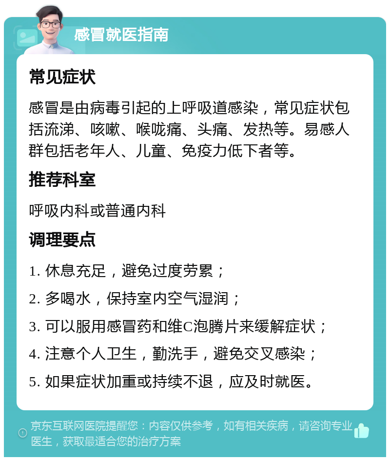 感冒就医指南 常见症状 感冒是由病毒引起的上呼吸道感染，常见症状包括流涕、咳嗽、喉咙痛、头痛、发热等。易感人群包括老年人、儿童、免疫力低下者等。 推荐科室 呼吸内科或普通内科 调理要点 1. 休息充足，避免过度劳累； 2. 多喝水，保持室内空气湿润； 3. 可以服用感冒药和维C泡腾片来缓解症状； 4. 注意个人卫生，勤洗手，避免交叉感染； 5. 如果症状加重或持续不退，应及时就医。