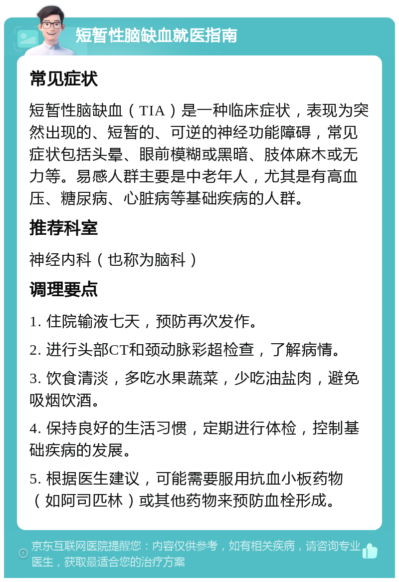 短暂性脑缺血就医指南 常见症状 短暂性脑缺血（TIA）是一种临床症状，表现为突然出现的、短暂的、可逆的神经功能障碍，常见症状包括头晕、眼前模糊或黑暗、肢体麻木或无力等。易感人群主要是中老年人，尤其是有高血压、糖尿病、心脏病等基础疾病的人群。 推荐科室 神经内科（也称为脑科） 调理要点 1. 住院输液七天，预防再次发作。 2. 进行头部CT和颈动脉彩超检查，了解病情。 3. 饮食清淡，多吃水果蔬菜，少吃油盐肉，避免吸烟饮酒。 4. 保持良好的生活习惯，定期进行体检，控制基础疾病的发展。 5. 根据医生建议，可能需要服用抗血小板药物（如阿司匹林）或其他药物来预防血栓形成。