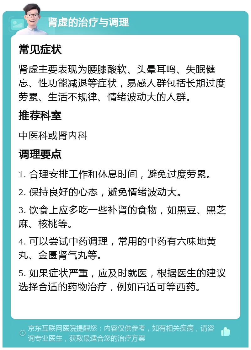 肾虚的治疗与调理 常见症状 肾虚主要表现为腰膝酸软、头晕耳鸣、失眠健忘、性功能减退等症状，易感人群包括长期过度劳累、生活不规律、情绪波动大的人群。 推荐科室 中医科或肾内科 调理要点 1. 合理安排工作和休息时间，避免过度劳累。 2. 保持良好的心态，避免情绪波动大。 3. 饮食上应多吃一些补肾的食物，如黑豆、黑芝麻、核桃等。 4. 可以尝试中药调理，常用的中药有六味地黄丸、金匮肾气丸等。 5. 如果症状严重，应及时就医，根据医生的建议选择合适的药物治疗，例如百适可等西药。