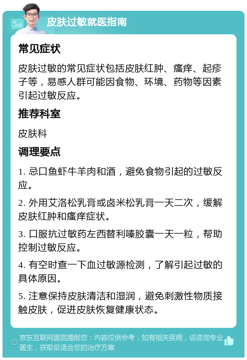 皮肤过敏就医指南 常见症状 皮肤过敏的常见症状包括皮肤红肿、瘙痒、起疹子等，易感人群可能因食物、环境、药物等因素引起过敏反应。 推荐科室 皮肤科 调理要点 1. 忌口鱼虾牛羊肉和酒，避免食物引起的过敏反应。 2. 外用艾洛松乳膏或卤米松乳膏一天二次，缓解皮肤红肿和瘙痒症状。 3. 口服抗过敏药左西替利嗪胶囊一天一粒，帮助控制过敏反应。 4. 有空时查一下血过敏源检测，了解引起过敏的具体原因。 5. 注意保持皮肤清洁和湿润，避免刺激性物质接触皮肤，促进皮肤恢复健康状态。