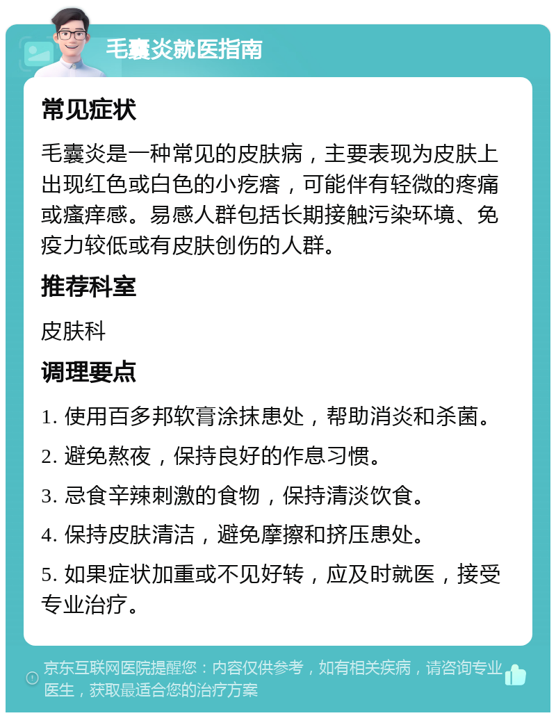 毛囊炎就医指南 常见症状 毛囊炎是一种常见的皮肤病，主要表现为皮肤上出现红色或白色的小疙瘩，可能伴有轻微的疼痛或瘙痒感。易感人群包括长期接触污染环境、免疫力较低或有皮肤创伤的人群。 推荐科室 皮肤科 调理要点 1. 使用百多邦软膏涂抹患处，帮助消炎和杀菌。 2. 避免熬夜，保持良好的作息习惯。 3. 忌食辛辣刺激的食物，保持清淡饮食。 4. 保持皮肤清洁，避免摩擦和挤压患处。 5. 如果症状加重或不见好转，应及时就医，接受专业治疗。