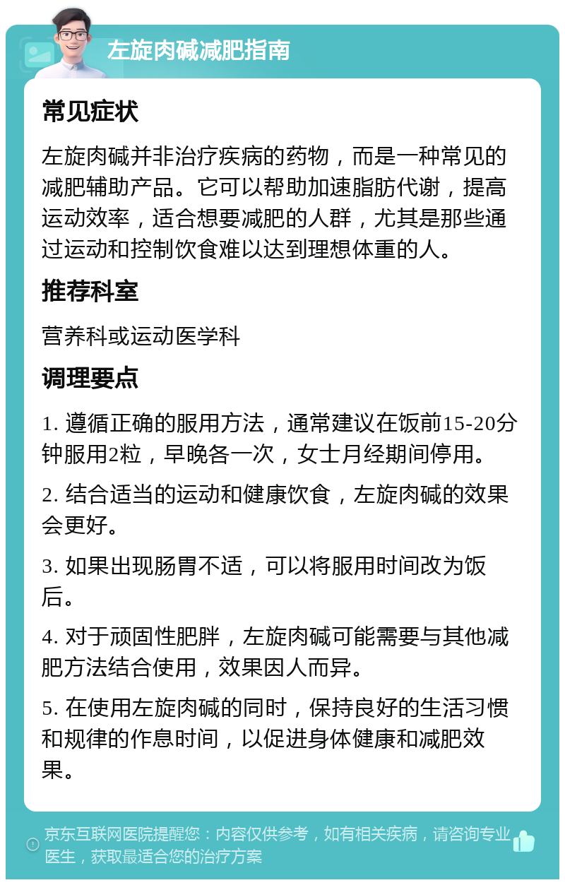 左旋肉碱减肥指南 常见症状 左旋肉碱并非治疗疾病的药物，而是一种常见的减肥辅助产品。它可以帮助加速脂肪代谢，提高运动效率，适合想要减肥的人群，尤其是那些通过运动和控制饮食难以达到理想体重的人。 推荐科室 营养科或运动医学科 调理要点 1. 遵循正确的服用方法，通常建议在饭前15-20分钟服用2粒，早晚各一次，女士月经期间停用。 2. 结合适当的运动和健康饮食，左旋肉碱的效果会更好。 3. 如果出现肠胃不适，可以将服用时间改为饭后。 4. 对于顽固性肥胖，左旋肉碱可能需要与其他减肥方法结合使用，效果因人而异。 5. 在使用左旋肉碱的同时，保持良好的生活习惯和规律的作息时间，以促进身体健康和减肥效果。