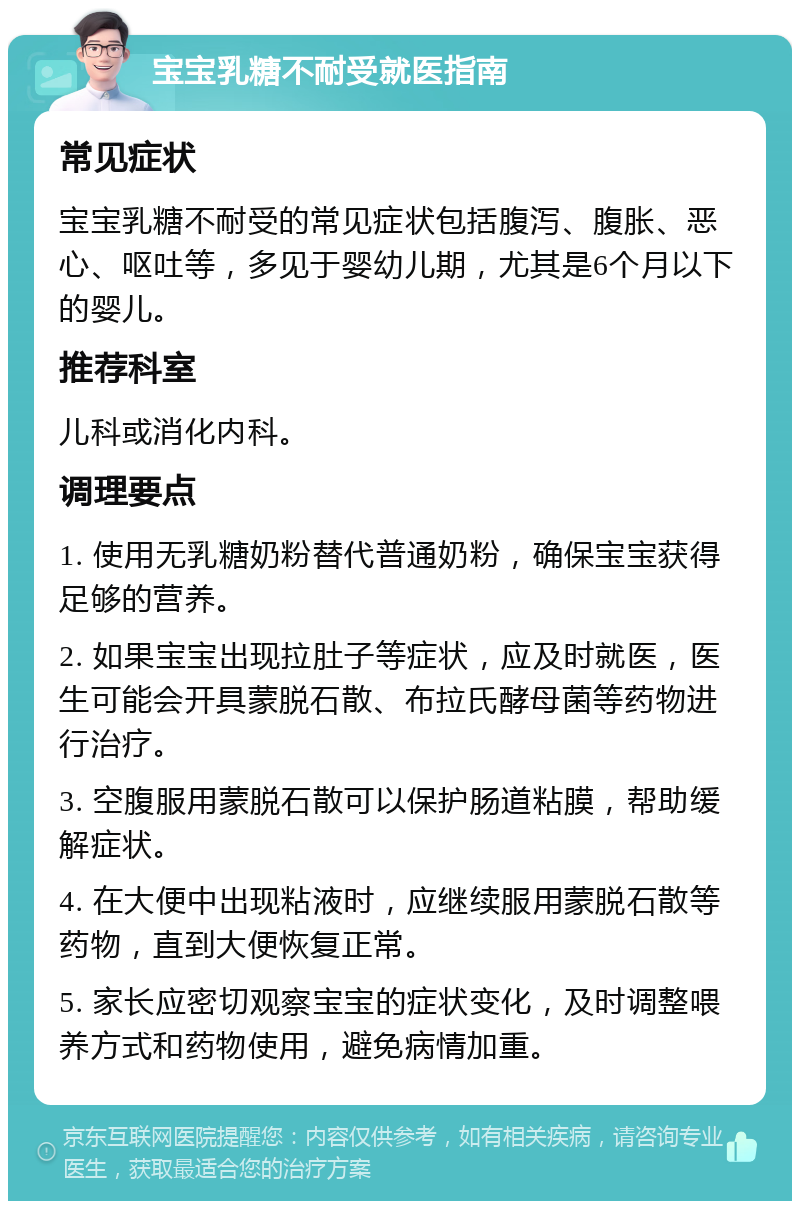 宝宝乳糖不耐受就医指南 常见症状 宝宝乳糖不耐受的常见症状包括腹泻、腹胀、恶心、呕吐等，多见于婴幼儿期，尤其是6个月以下的婴儿。 推荐科室 儿科或消化内科。 调理要点 1. 使用无乳糖奶粉替代普通奶粉，确保宝宝获得足够的营养。 2. 如果宝宝出现拉肚子等症状，应及时就医，医生可能会开具蒙脱石散、布拉氏酵母菌等药物进行治疗。 3. 空腹服用蒙脱石散可以保护肠道粘膜，帮助缓解症状。 4. 在大便中出现粘液时，应继续服用蒙脱石散等药物，直到大便恢复正常。 5. 家长应密切观察宝宝的症状变化，及时调整喂养方式和药物使用，避免病情加重。