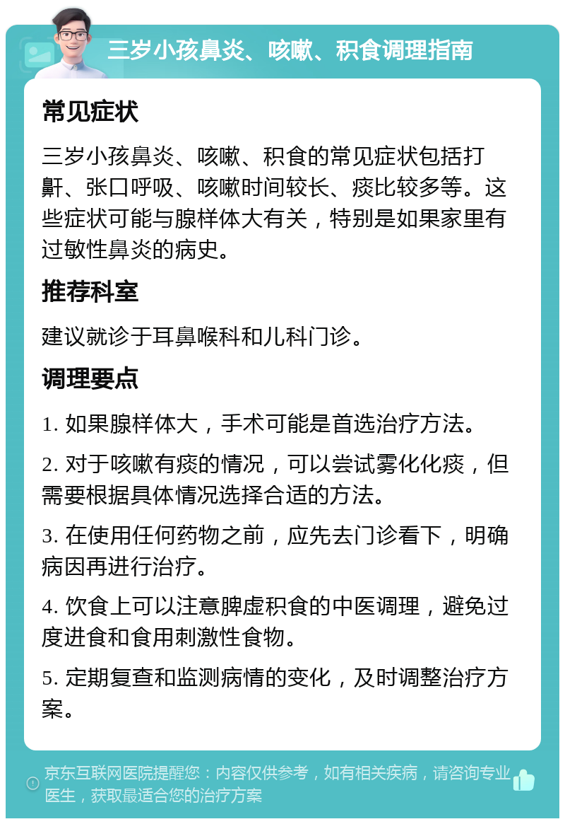 三岁小孩鼻炎、咳嗽、积食调理指南 常见症状 三岁小孩鼻炎、咳嗽、积食的常见症状包括打鼾、张口呼吸、咳嗽时间较长、痰比较多等。这些症状可能与腺样体大有关，特别是如果家里有过敏性鼻炎的病史。 推荐科室 建议就诊于耳鼻喉科和儿科门诊。 调理要点 1. 如果腺样体大，手术可能是首选治疗方法。 2. 对于咳嗽有痰的情况，可以尝试雾化化痰，但需要根据具体情况选择合适的方法。 3. 在使用任何药物之前，应先去门诊看下，明确病因再进行治疗。 4. 饮食上可以注意脾虚积食的中医调理，避免过度进食和食用刺激性食物。 5. 定期复查和监测病情的变化，及时调整治疗方案。