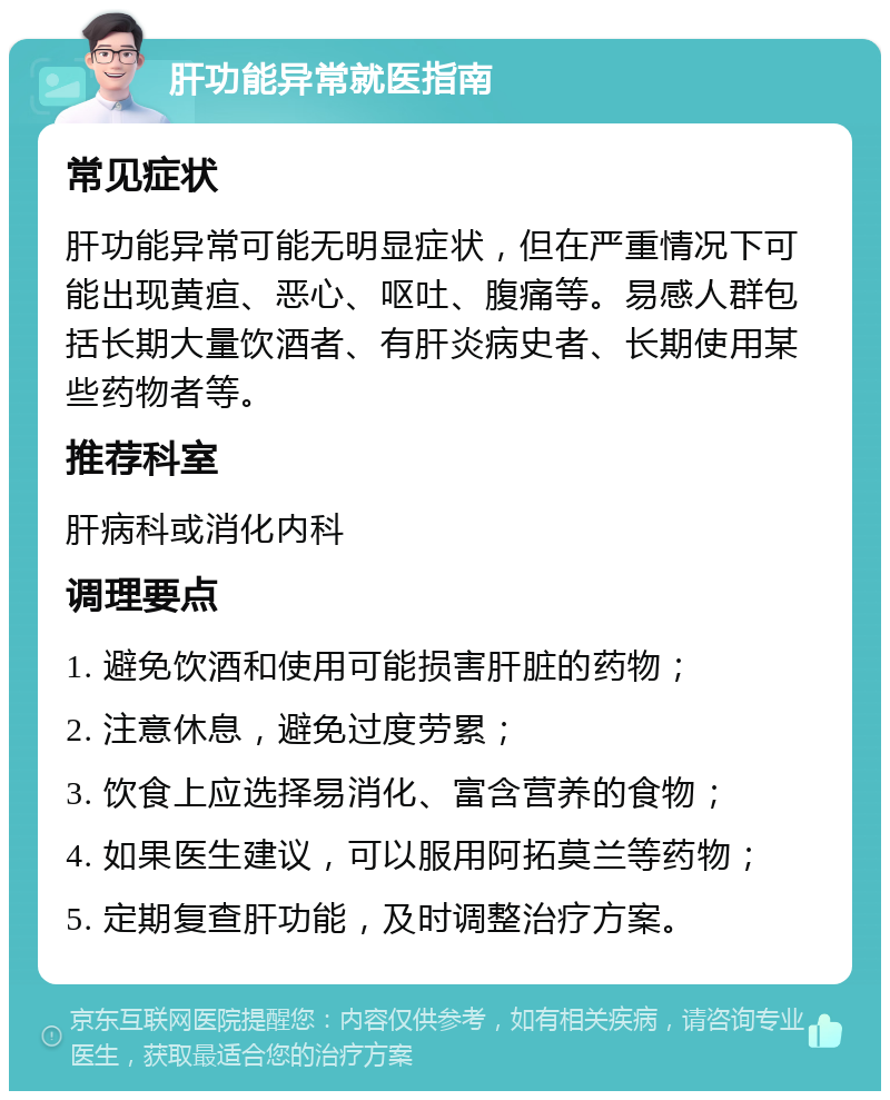 肝功能异常就医指南 常见症状 肝功能异常可能无明显症状，但在严重情况下可能出现黄疸、恶心、呕吐、腹痛等。易感人群包括长期大量饮酒者、有肝炎病史者、长期使用某些药物者等。 推荐科室 肝病科或消化内科 调理要点 1. 避免饮酒和使用可能损害肝脏的药物； 2. 注意休息，避免过度劳累； 3. 饮食上应选择易消化、富含营养的食物； 4. 如果医生建议，可以服用阿拓莫兰等药物； 5. 定期复查肝功能，及时调整治疗方案。