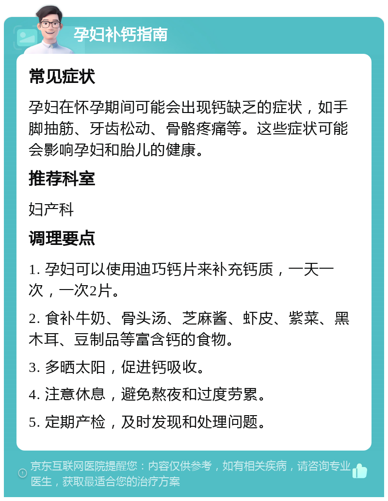 孕妇补钙指南 常见症状 孕妇在怀孕期间可能会出现钙缺乏的症状，如手脚抽筋、牙齿松动、骨骼疼痛等。这些症状可能会影响孕妇和胎儿的健康。 推荐科室 妇产科 调理要点 1. 孕妇可以使用迪巧钙片来补充钙质，一天一次，一次2片。 2. 食补牛奶、骨头汤、芝麻酱、虾皮、紫菜、黑木耳、豆制品等富含钙的食物。 3. 多晒太阳，促进钙吸收。 4. 注意休息，避免熬夜和过度劳累。 5. 定期产检，及时发现和处理问题。