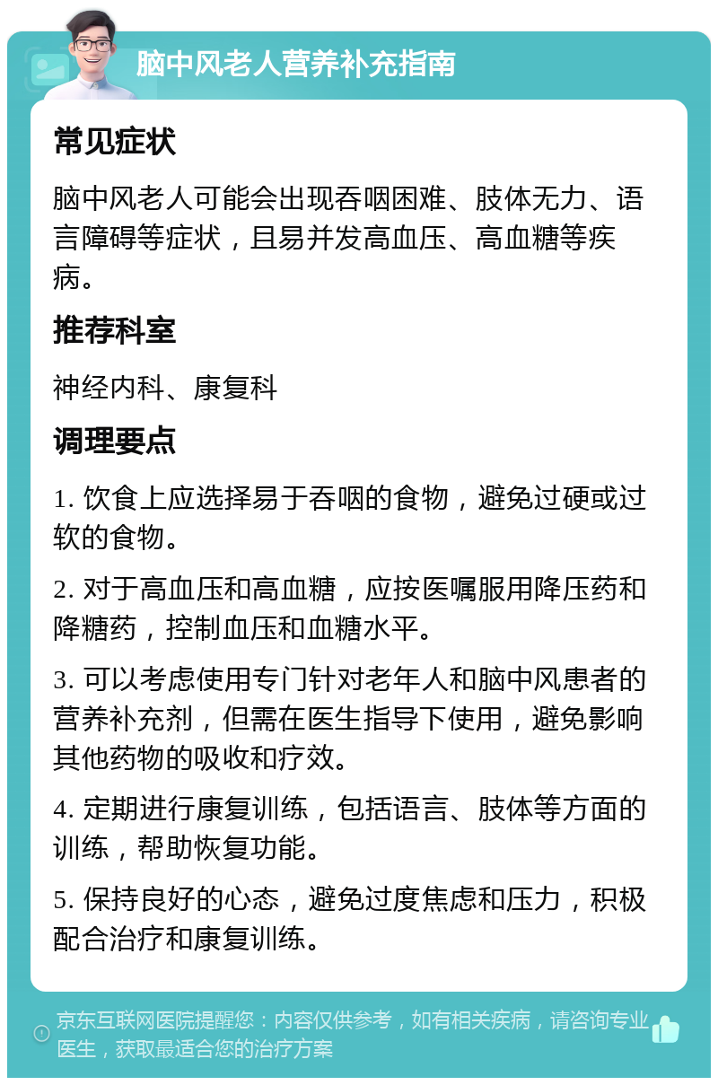 脑中风老人营养补充指南 常见症状 脑中风老人可能会出现吞咽困难、肢体无力、语言障碍等症状，且易并发高血压、高血糖等疾病。 推荐科室 神经内科、康复科 调理要点 1. 饮食上应选择易于吞咽的食物，避免过硬或过软的食物。 2. 对于高血压和高血糖，应按医嘱服用降压药和降糖药，控制血压和血糖水平。 3. 可以考虑使用专门针对老年人和脑中风患者的营养补充剂，但需在医生指导下使用，避免影响其他药物的吸收和疗效。 4. 定期进行康复训练，包括语言、肢体等方面的训练，帮助恢复功能。 5. 保持良好的心态，避免过度焦虑和压力，积极配合治疗和康复训练。