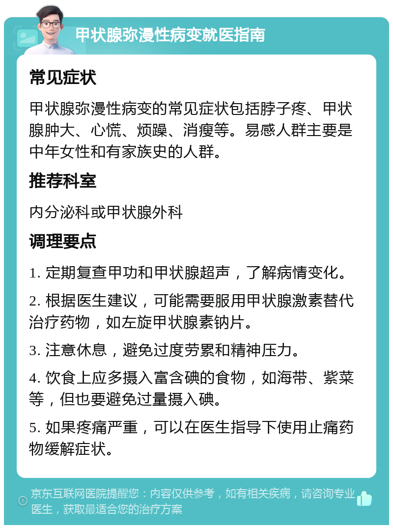 甲状腺弥漫性病变就医指南 常见症状 甲状腺弥漫性病变的常见症状包括脖子疼、甲状腺肿大、心慌、烦躁、消瘦等。易感人群主要是中年女性和有家族史的人群。 推荐科室 内分泌科或甲状腺外科 调理要点 1. 定期复查甲功和甲状腺超声，了解病情变化。 2. 根据医生建议，可能需要服用甲状腺激素替代治疗药物，如左旋甲状腺素钠片。 3. 注意休息，避免过度劳累和精神压力。 4. 饮食上应多摄入富含碘的食物，如海带、紫菜等，但也要避免过量摄入碘。 5. 如果疼痛严重，可以在医生指导下使用止痛药物缓解症状。