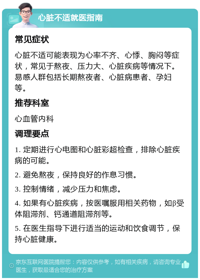 心脏不适就医指南 常见症状 心脏不适可能表现为心率不齐、心悸、胸闷等症状，常见于熬夜、压力大、心脏疾病等情况下。易感人群包括长期熬夜者、心脏病患者、孕妇等。 推荐科室 心血管内科 调理要点 1. 定期进行心电图和心脏彩超检查，排除心脏疾病的可能。 2. 避免熬夜，保持良好的作息习惯。 3. 控制情绪，减少压力和焦虑。 4. 如果有心脏疾病，按医嘱服用相关药物，如β受体阻滞剂、钙通道阻滞剂等。 5. 在医生指导下进行适当的运动和饮食调节，保持心脏健康。