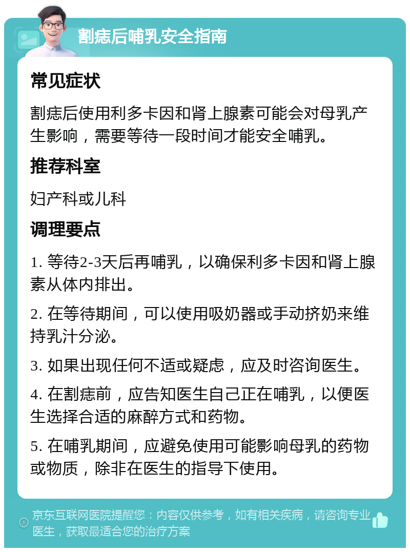 割痣后哺乳安全指南 常见症状 割痣后使用利多卡因和肾上腺素可能会对母乳产生影响，需要等待一段时间才能安全哺乳。 推荐科室 妇产科或儿科 调理要点 1. 等待2-3天后再哺乳，以确保利多卡因和肾上腺素从体内排出。 2. 在等待期间，可以使用吸奶器或手动挤奶来维持乳汁分泌。 3. 如果出现任何不适或疑虑，应及时咨询医生。 4. 在割痣前，应告知医生自己正在哺乳，以便医生选择合适的麻醉方式和药物。 5. 在哺乳期间，应避免使用可能影响母乳的药物或物质，除非在医生的指导下使用。