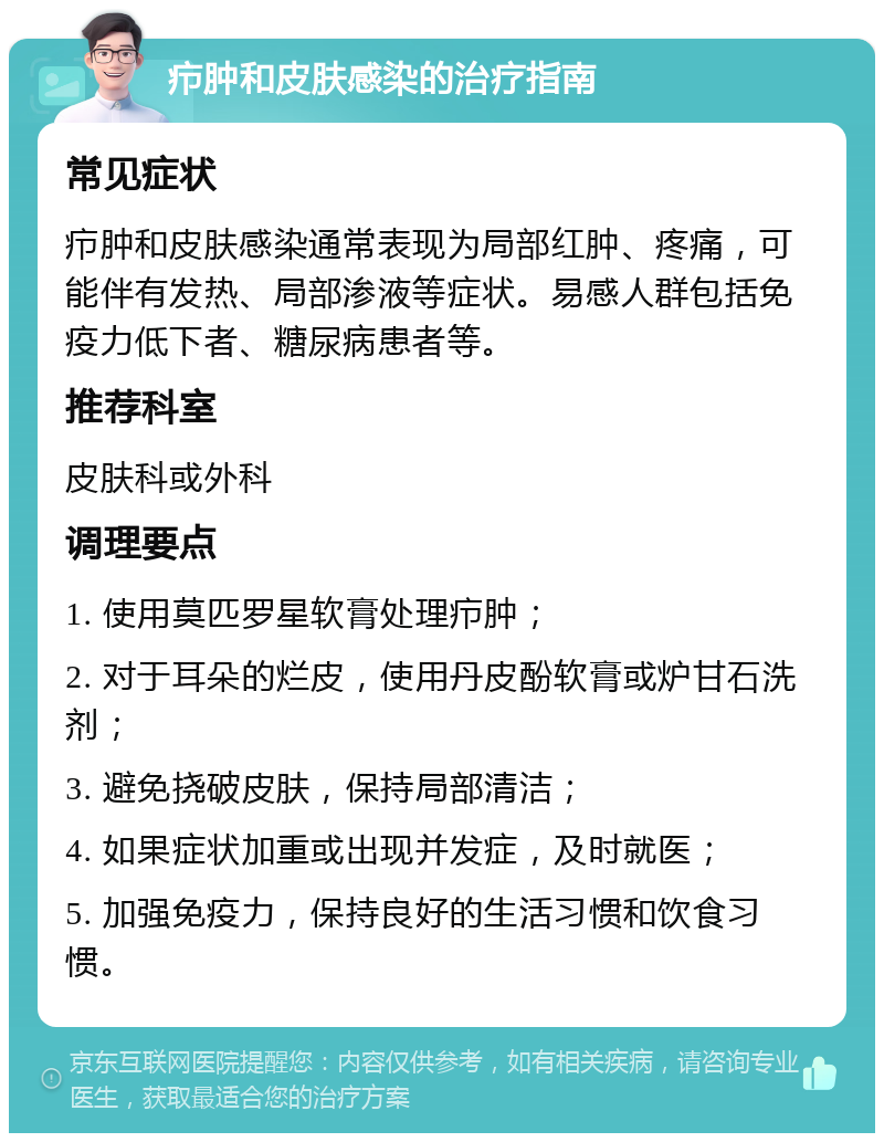 疖肿和皮肤感染的治疗指南 常见症状 疖肿和皮肤感染通常表现为局部红肿、疼痛，可能伴有发热、局部渗液等症状。易感人群包括免疫力低下者、糖尿病患者等。 推荐科室 皮肤科或外科 调理要点 1. 使用莫匹罗星软膏处理疖肿； 2. 对于耳朵的烂皮，使用丹皮酚软膏或炉甘石洗剂； 3. 避免挠破皮肤，保持局部清洁； 4. 如果症状加重或出现并发症，及时就医； 5. 加强免疫力，保持良好的生活习惯和饮食习惯。