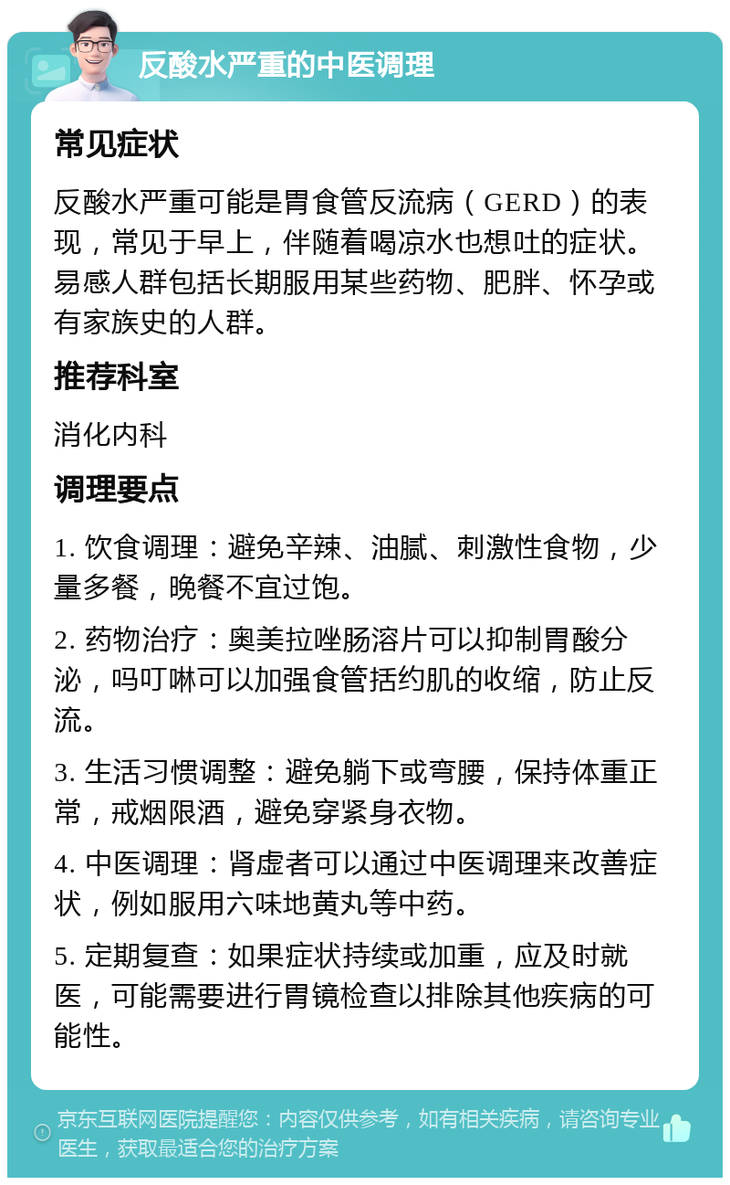 反酸水严重的中医调理 常见症状 反酸水严重可能是胃食管反流病（GERD）的表现，常见于早上，伴随着喝凉水也想吐的症状。易感人群包括长期服用某些药物、肥胖、怀孕或有家族史的人群。 推荐科室 消化内科 调理要点 1. 饮食调理：避免辛辣、油腻、刺激性食物，少量多餐，晚餐不宜过饱。 2. 药物治疗：奥美拉唑肠溶片可以抑制胃酸分泌，吗叮啉可以加强食管括约肌的收缩，防止反流。 3. 生活习惯调整：避免躺下或弯腰，保持体重正常，戒烟限酒，避免穿紧身衣物。 4. 中医调理：肾虚者可以通过中医调理来改善症状，例如服用六味地黄丸等中药。 5. 定期复查：如果症状持续或加重，应及时就医，可能需要进行胃镜检查以排除其他疾病的可能性。