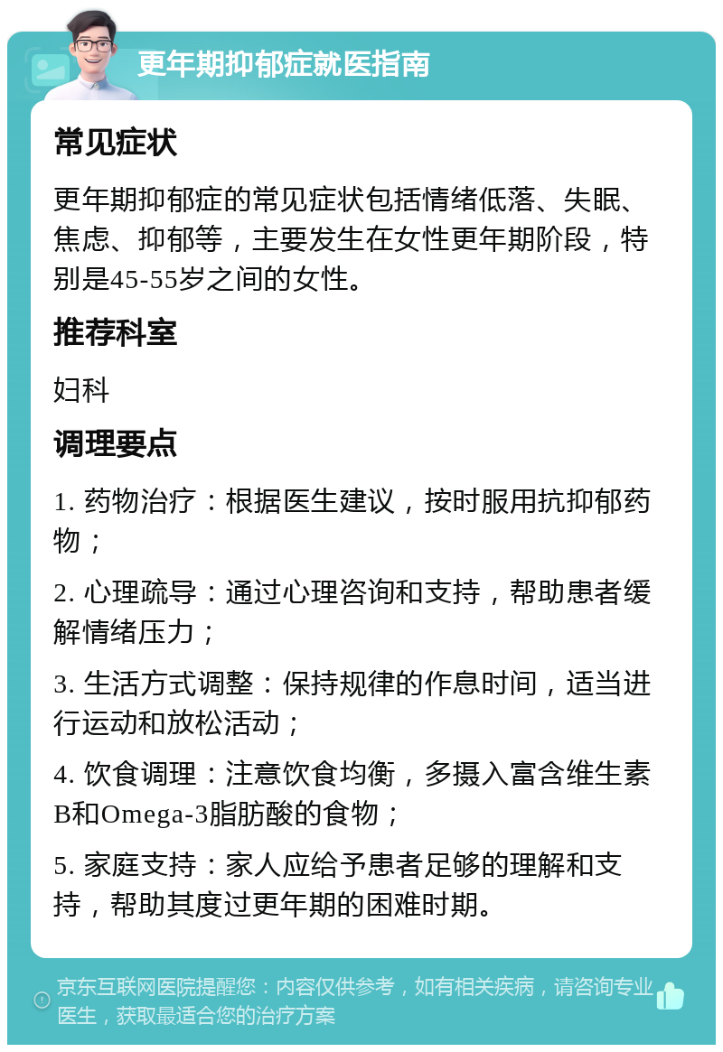 更年期抑郁症就医指南 常见症状 更年期抑郁症的常见症状包括情绪低落、失眠、焦虑、抑郁等，主要发生在女性更年期阶段，特别是45-55岁之间的女性。 推荐科室 妇科 调理要点 1. 药物治疗：根据医生建议，按时服用抗抑郁药物； 2. 心理疏导：通过心理咨询和支持，帮助患者缓解情绪压力； 3. 生活方式调整：保持规律的作息时间，适当进行运动和放松活动； 4. 饮食调理：注意饮食均衡，多摄入富含维生素B和Omega-3脂肪酸的食物； 5. 家庭支持：家人应给予患者足够的理解和支持，帮助其度过更年期的困难时期。