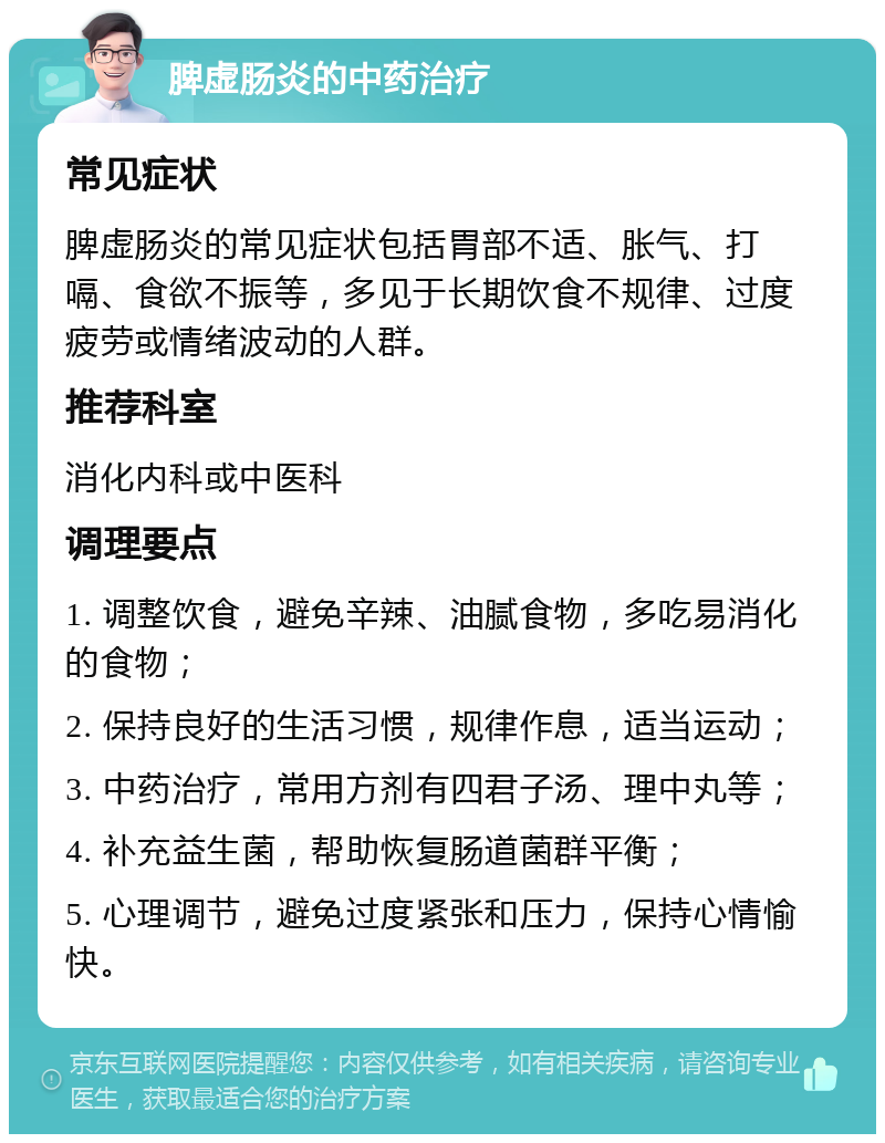 脾虚肠炎的中药治疗 常见症状 脾虚肠炎的常见症状包括胃部不适、胀气、打嗝、食欲不振等，多见于长期饮食不规律、过度疲劳或情绪波动的人群。 推荐科室 消化内科或中医科 调理要点 1. 调整饮食，避免辛辣、油腻食物，多吃易消化的食物； 2. 保持良好的生活习惯，规律作息，适当运动； 3. 中药治疗，常用方剂有四君子汤、理中丸等； 4. 补充益生菌，帮助恢复肠道菌群平衡； 5. 心理调节，避免过度紧张和压力，保持心情愉快。