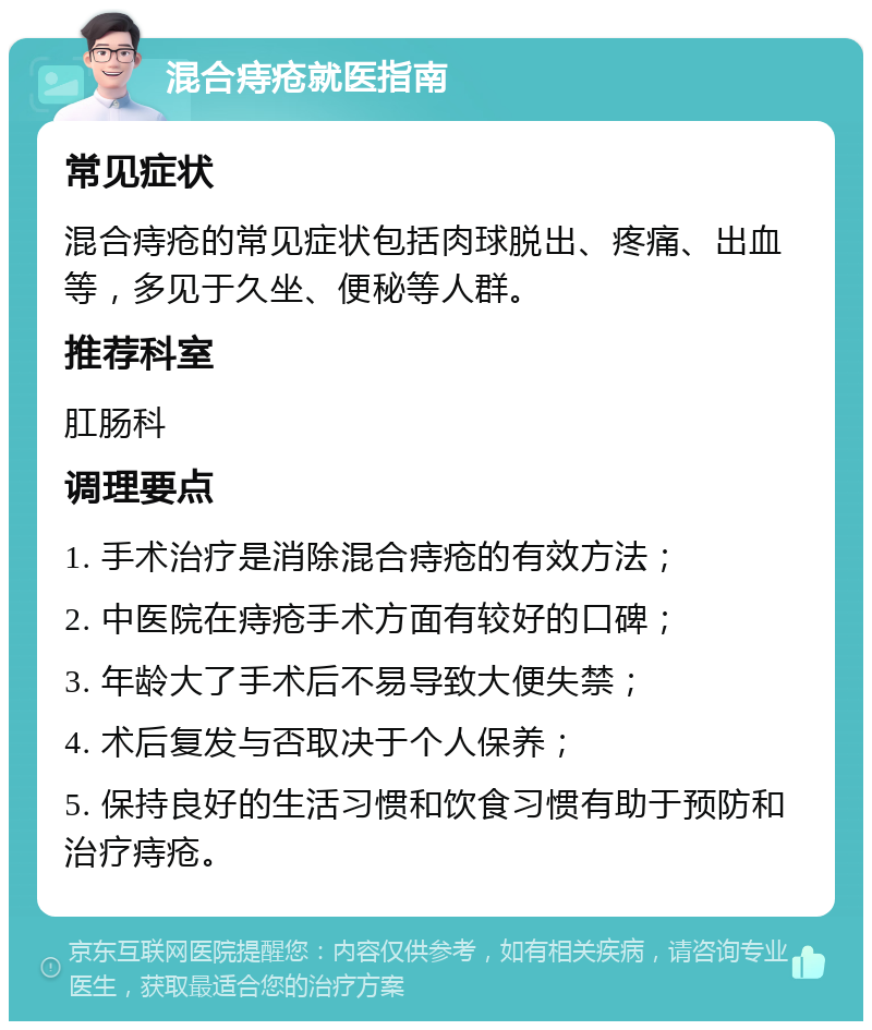 混合痔疮就医指南 常见症状 混合痔疮的常见症状包括肉球脱出、疼痛、出血等，多见于久坐、便秘等人群。 推荐科室 肛肠科 调理要点 1. 手术治疗是消除混合痔疮的有效方法； 2. 中医院在痔疮手术方面有较好的口碑； 3. 年龄大了手术后不易导致大便失禁； 4. 术后复发与否取决于个人保养； 5. 保持良好的生活习惯和饮食习惯有助于预防和治疗痔疮。