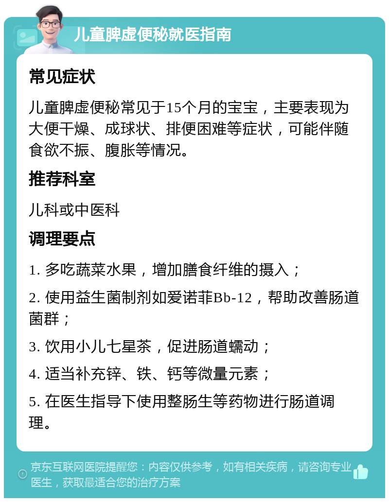 儿童脾虚便秘就医指南 常见症状 儿童脾虚便秘常见于15个月的宝宝，主要表现为大便干燥、成球状、排便困难等症状，可能伴随食欲不振、腹胀等情况。 推荐科室 儿科或中医科 调理要点 1. 多吃蔬菜水果，增加膳食纤维的摄入； 2. 使用益生菌制剂如爱诺菲Bb-12，帮助改善肠道菌群； 3. 饮用小儿七星茶，促进肠道蠕动； 4. 适当补充锌、铁、钙等微量元素； 5. 在医生指导下使用整肠生等药物进行肠道调理。