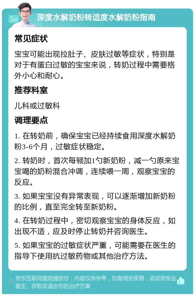 深度水解奶粉转适度水解奶粉指南 常见症状 宝宝可能出现拉肚子、皮肤过敏等症状，特别是对于有蛋白过敏的宝宝来说，转奶过程中需要格外小心和耐心。 推荐科室 儿科或过敏科 调理要点 1. 在转奶前，确保宝宝已经持续食用深度水解奶粉3-6个月，过敏症状稳定。 2. 转奶时，首次每顿加1勺新奶粉，减一勺原来宝宝喝的奶粉混合冲调，连续喂一周，观察宝宝的反应。 3. 如果宝宝没有异常表现，可以逐渐增加新奶粉的比例，直至完全转至新奶粉。 4. 在转奶过程中，密切观察宝宝的身体反应，如出现不适，应及时停止转奶并咨询医生。 5. 如果宝宝的过敏症状严重，可能需要在医生的指导下使用抗过敏药物或其他治疗方法。