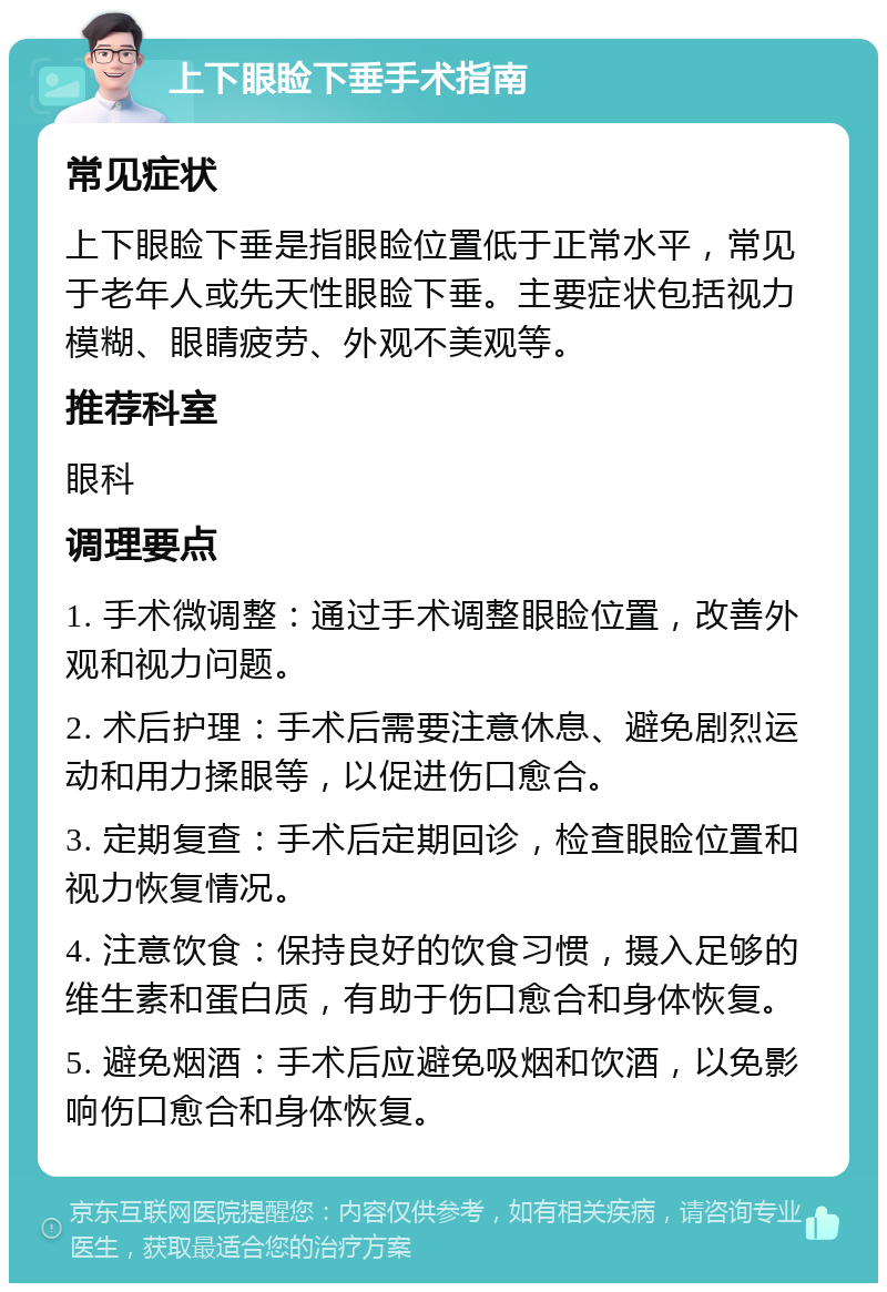 上下眼睑下垂手术指南 常见症状 上下眼睑下垂是指眼睑位置低于正常水平，常见于老年人或先天性眼睑下垂。主要症状包括视力模糊、眼睛疲劳、外观不美观等。 推荐科室 眼科 调理要点 1. 手术微调整：通过手术调整眼睑位置，改善外观和视力问题。 2. 术后护理：手术后需要注意休息、避免剧烈运动和用力揉眼等，以促进伤口愈合。 3. 定期复查：手术后定期回诊，检查眼睑位置和视力恢复情况。 4. 注意饮食：保持良好的饮食习惯，摄入足够的维生素和蛋白质，有助于伤口愈合和身体恢复。 5. 避免烟酒：手术后应避免吸烟和饮酒，以免影响伤口愈合和身体恢复。