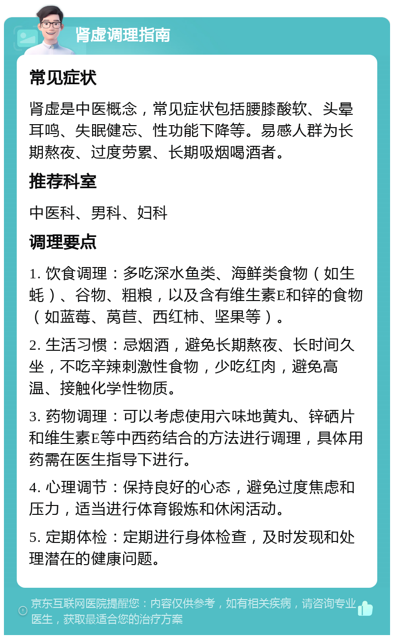 肾虚调理指南 常见症状 肾虚是中医概念，常见症状包括腰膝酸软、头晕耳鸣、失眠健忘、性功能下降等。易感人群为长期熬夜、过度劳累、长期吸烟喝酒者。 推荐科室 中医科、男科、妇科 调理要点 1. 饮食调理：多吃深水鱼类、海鲜类食物（如生蚝）、谷物、粗粮，以及含有维生素E和锌的食物（如蓝莓、莴苣、西红柿、坚果等）。 2. 生活习惯：忌烟酒，避免长期熬夜、长时间久坐，不吃辛辣刺激性食物，少吃红肉，避免高温、接触化学性物质。 3. 药物调理：可以考虑使用六味地黄丸、锌硒片和维生素E等中西药结合的方法进行调理，具体用药需在医生指导下进行。 4. 心理调节：保持良好的心态，避免过度焦虑和压力，适当进行体育锻炼和休闲活动。 5. 定期体检：定期进行身体检查，及时发现和处理潜在的健康问题。