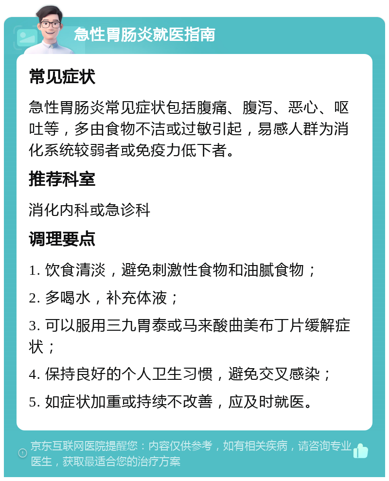 急性胃肠炎就医指南 常见症状 急性胃肠炎常见症状包括腹痛、腹泻、恶心、呕吐等，多由食物不洁或过敏引起，易感人群为消化系统较弱者或免疫力低下者。 推荐科室 消化内科或急诊科 调理要点 1. 饮食清淡，避免刺激性食物和油腻食物； 2. 多喝水，补充体液； 3. 可以服用三九胃泰或马来酸曲美布丁片缓解症状； 4. 保持良好的个人卫生习惯，避免交叉感染； 5. 如症状加重或持续不改善，应及时就医。